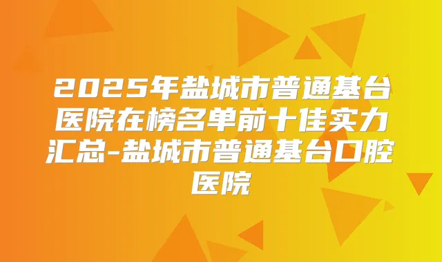 2025年盐城市普通基台医院在榜名单前十佳实力汇总-盐城市普通基台口腔医院