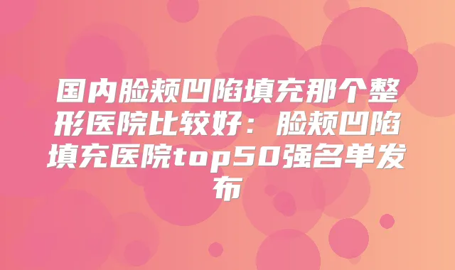国内脸颊凹陷填充那个整形医院比较好：脸颊凹陷填充医院top50强名单发布