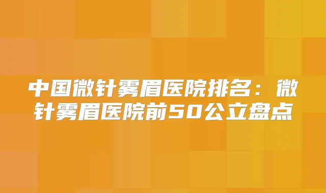 中国微针雾眉医院排名:微针雾眉医院前50公立盘点