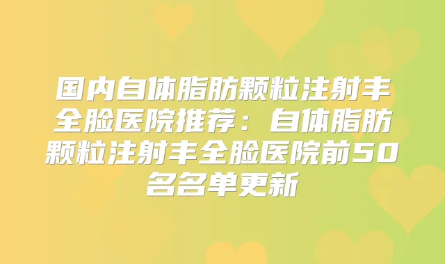 国内自体脂肪颗粒注射丰全脸医院推荐：自体脂肪颗粒注射丰全脸医院前50名名单更新