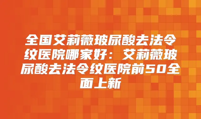 全国艾莉薇玻尿酸去法令纹医院哪家好:艾莉薇玻尿酸去法令纹医院前50全面上新