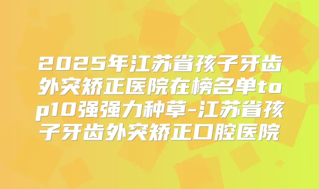 2025年江苏省孩子牙齿外突矫正医院在榜名单top10强强力种草-江苏省孩子牙齿外突矫正口腔医院