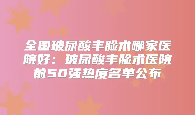 全国玻尿酸丰脸术哪家医院好：玻尿酸丰脸术医院前50强热度名单公布