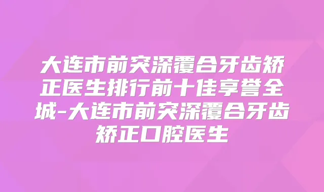 大连市前突深覆合牙齿矫正医生排行前十佳享誉全城-大连市前突深覆合牙齿矫正口腔医生
