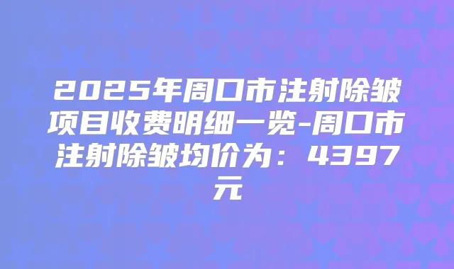 2025年周口市注射除皱项目收费明细一览-周口市注射除皱均价为:4397元