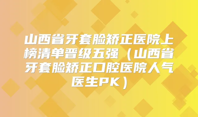 山西省牙套脸矫正医院上榜清单晋级五强（山西省牙套脸矫正口腔医院人气医生PK）