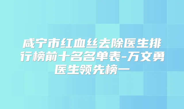 咸宁市红血丝去除医生排行榜前十名名单表-万文勇医生领先榜一