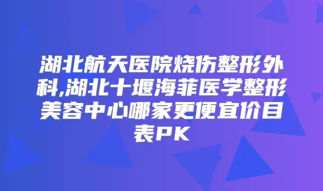 湖北航天医院烧伤整形外科,湖北十堰海菲医学整形美容中心哪家更便宜价目表PK