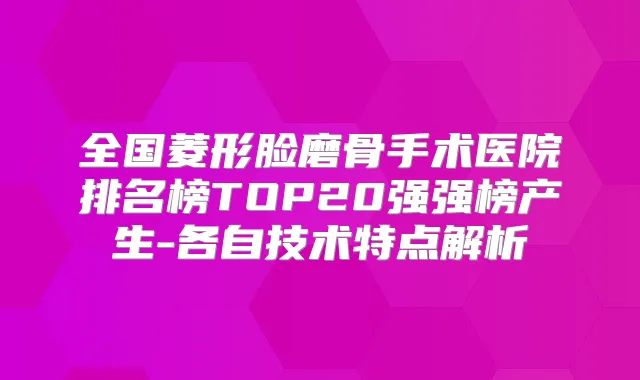全国菱形脸磨骨手术医院排名榜TOP20强强榜产生-各自技术特点解析