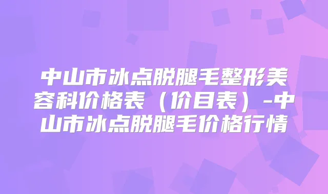 中山市冰点脱腿毛整形美容科价格表(价目表)-中山市冰点脱腿毛价格行情