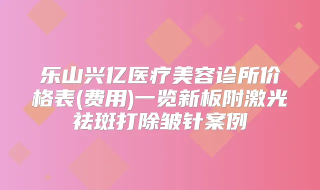 乐山兴亿医疗美容诊所价格表(费用)一览新板附激光祛斑打除皱针案例