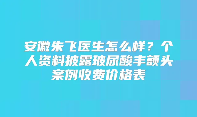 安徽朱飞医生怎么样？个人资料披露玻尿酸丰额头案例收费价格表