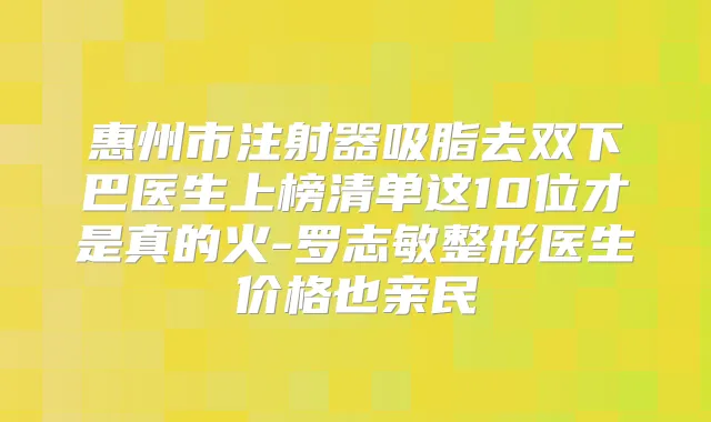 惠州市注射器吸脂去双下巴医生上榜清单这10位才是真的火-罗志敏整形医生价格也亲民