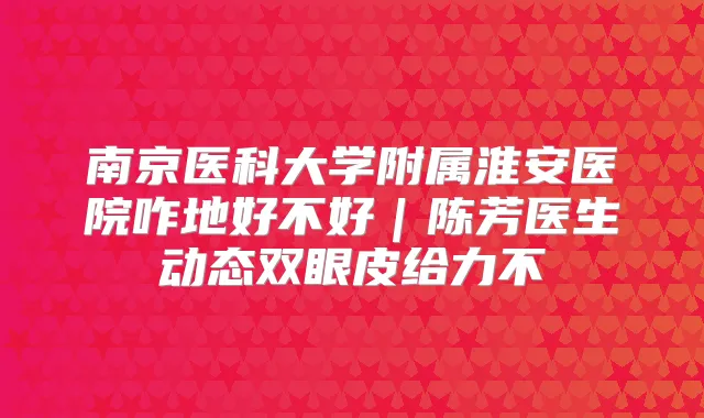 南京医科大学附属淮安医院咋地好不好｜陈芳医生动态双眼皮给力不