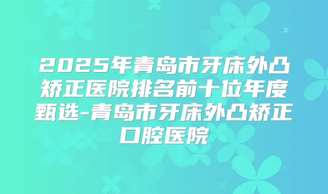 2025年青岛市牙床外凸矫正医院排名前十位年度甄选-青岛市牙床外凸矫正口腔医院