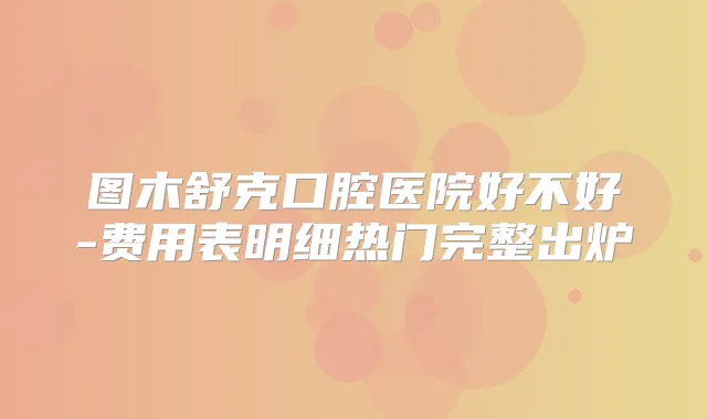 图木舒克口腔医院好不好-费用表明细热门完整出炉