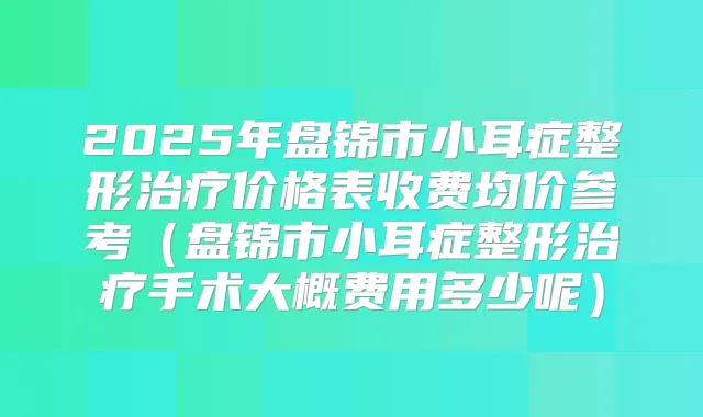 2025年盘锦市小耳症整形价格表收费均价参考(盘锦市小耳症整形手术大概费用多少呢)