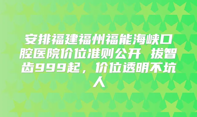 安排福建福州福能海峡口腔医院价位准则公开 拔智齿999起,价位透明不坑人