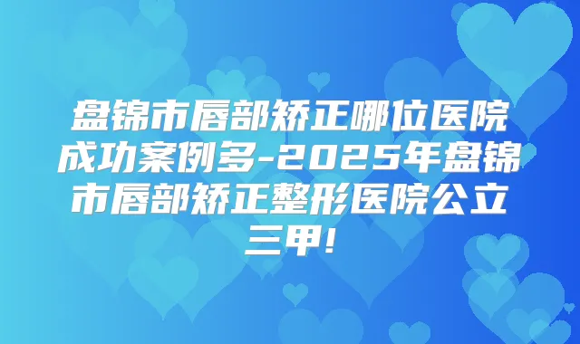 盘锦市唇部矫正哪位医院成功案例多-2025年盘锦市唇部矫正整形医院公立三甲!