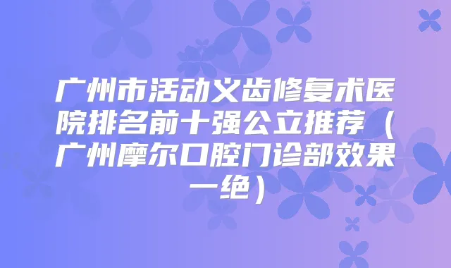 广州市活动义齿修复术医院排名前十强公立推荐(广州摩尔口腔门诊部效果一绝)