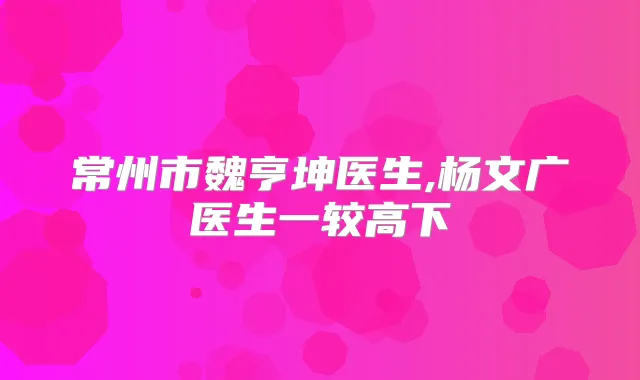 常州市魏亨坤医生,杨文广医生一较高下