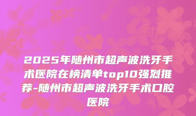 2025年随州市超声波洗牙手术医院在榜清单top10强烈推荐-随州市超声波洗牙手术口腔医院