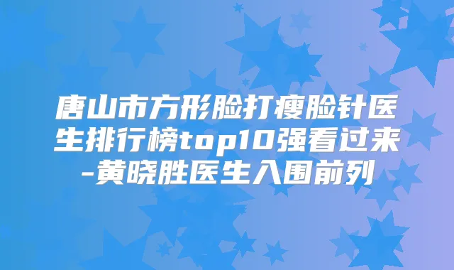 唐山市方形脸打瘦脸针医生排行榜top10强看过来-黄晓胜医生入围前列