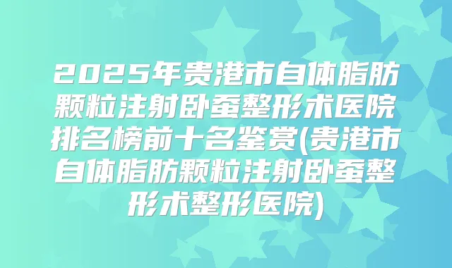 2025年贵港市自体脂肪颗粒注射卧蚕整形术医院排名榜前十名鉴赏(贵港市自体脂肪颗粒注射卧蚕整形术整形医院)