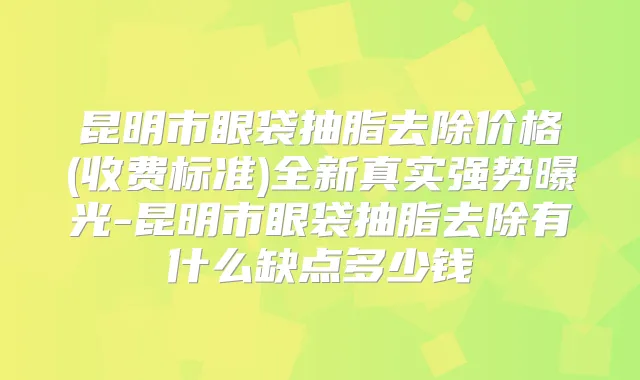 昆明市眼袋抽脂去除价格(收费标准)全新真实强势曝光-昆明市眼袋抽脂去除有什么缺点多少钱