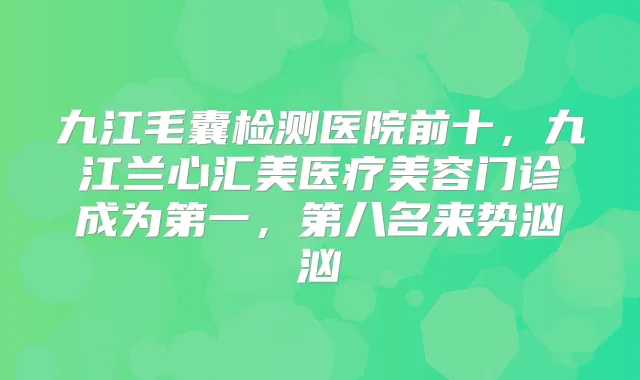 九江毛囊检测医院前十，九江兰心汇美医疗美容门诊成为第一，第八名来势汹汹