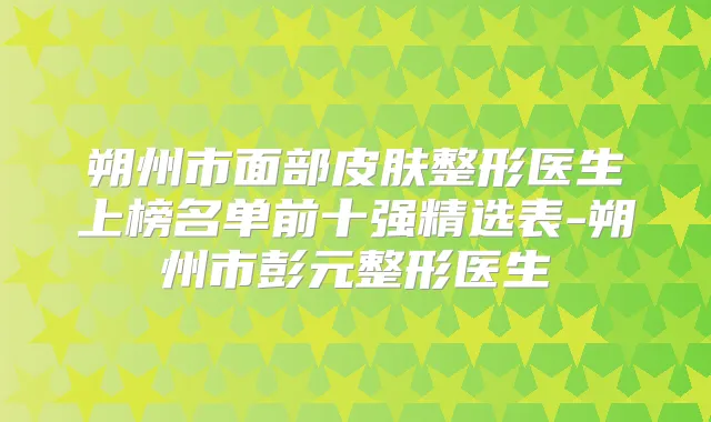朔州市面部皮肤整形医生上榜名单前十强精选表-朔州市彭元整形医生