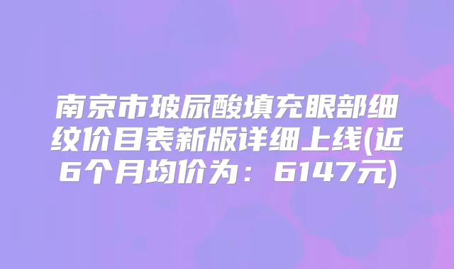 南京市玻尿酸填充眼部细纹价目表新版详细上线(近6个月均价为：6147元)