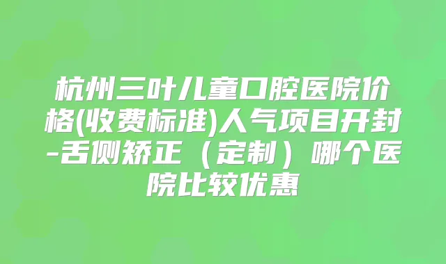 杭州三叶儿童口腔医院价格(收费标准)人气项目开封-舌侧矫正(定制)哪个医院比较优惠