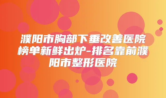 濮阳市胸部下垂医院榜单新鲜出炉-排名靠前濮阳市整形医院