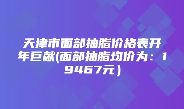 天津市面部抽脂价格表开年巨献(面部抽脂均价为:19467元)