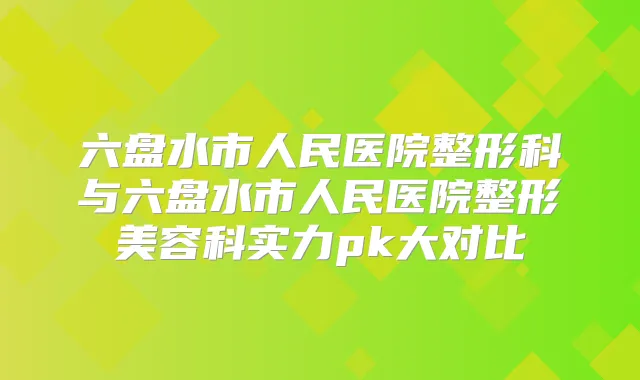 六盘水市人民医院整形科与六盘水市人民医院整形美容科实力pk大对比