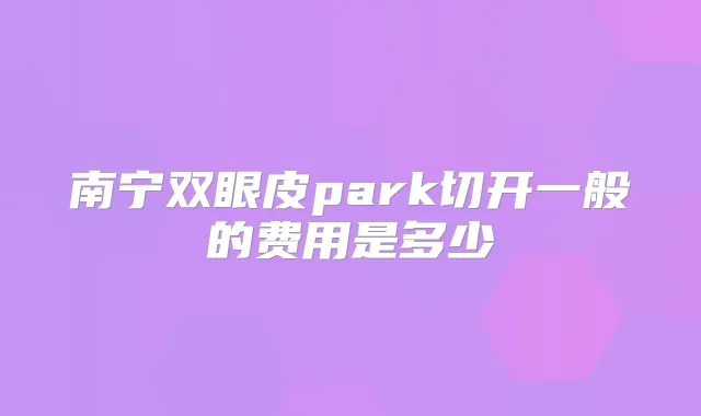 南宁双眼皮park切开一般的费用是多少