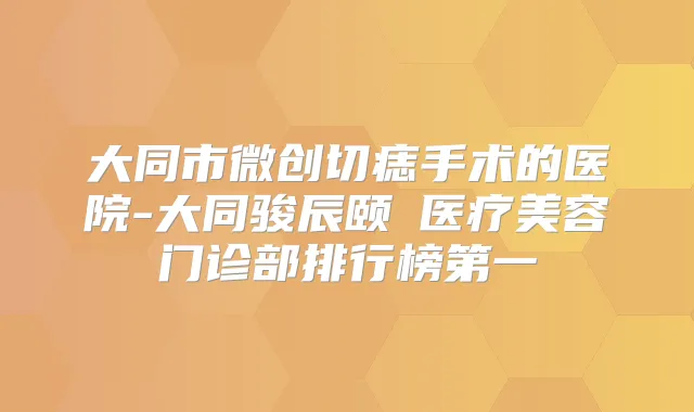 大同市微创切痣手术的医院-大同骏辰颐媄医疗美容门诊部排行榜第一