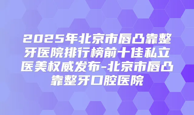 2025年北京市唇凸靠整牙医院排行榜前十佳私立医美发布-北京市唇凸靠整牙口腔医院