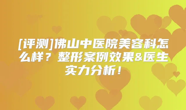 [评测]佛山中医院美容科怎么样？整形案例效果&医生实力分析！