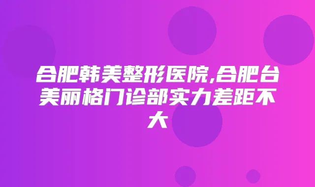 合肥韩美整形医院,合肥台美丽格门诊部实力差距不大