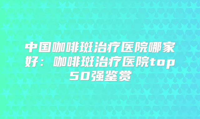 中国咖啡斑医院哪家好:咖啡斑医院top50强鉴赏
