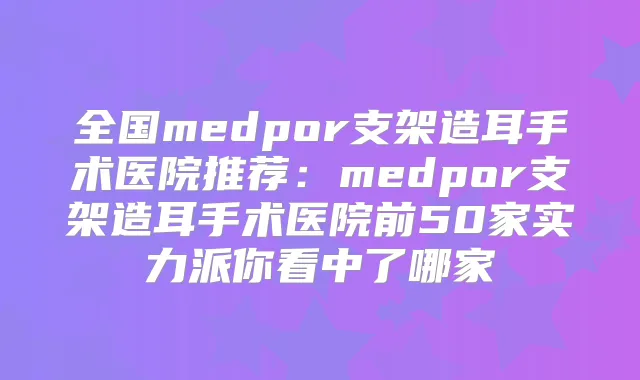 全国medpor支架造耳手术医院推荐:medpor支架造耳手术医院前50家实力派你看中了哪家