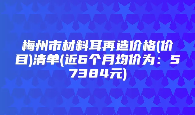 梅州市材料耳再造价格(价目)清单(近6个月均价为：57384元)