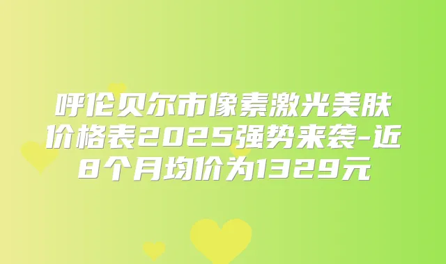 呼伦贝尔市像素激光美肤价格表2025强势来袭-近8个月均价为1329元