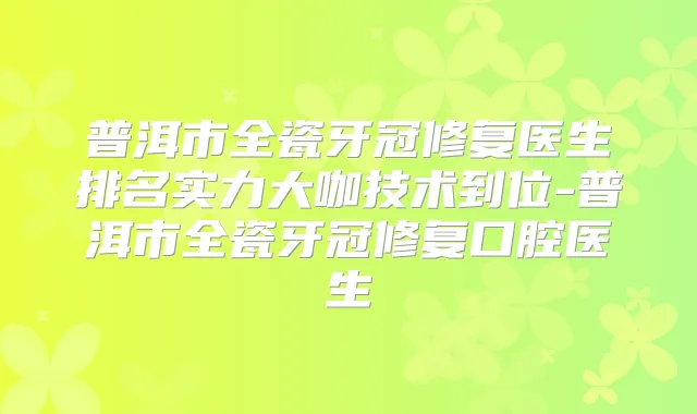 普洱市全瓷牙冠修复医生排名实力大咖技术到位-普洱市全瓷牙冠修复口腔医生
