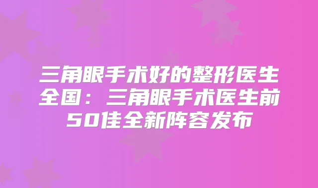 三角眼手术好的整形医生全国:三角眼手术医生前50佳全新阵容发布