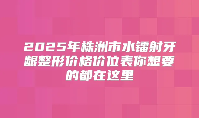 2025年株洲市水镭射牙龈整形价格价位表你想要的都在这里