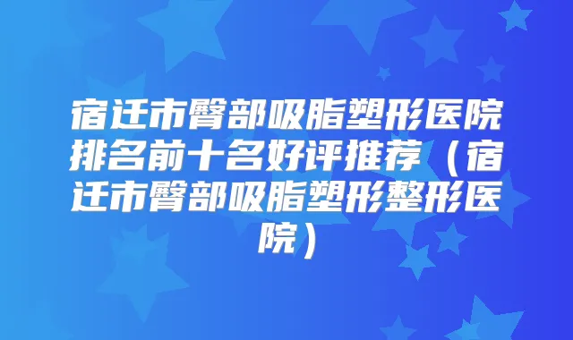 宿迁市臀部吸脂塑形医院排名前十名好评推荐(宿迁市臀部吸脂塑形整形医院)