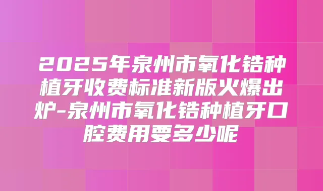 2025年泉州市氧化锆种植牙收费标准新版火爆出炉-泉州市氧化锆种植牙口腔费用要多少呢